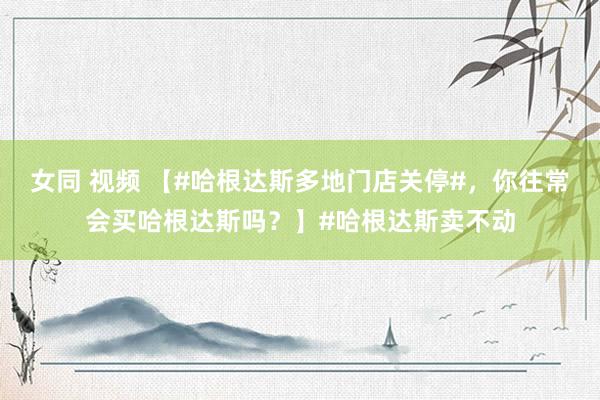 女同 视频 【#哈根达斯多地门店关停#，你往常会买哈根达斯吗？】#哈根达斯卖不动