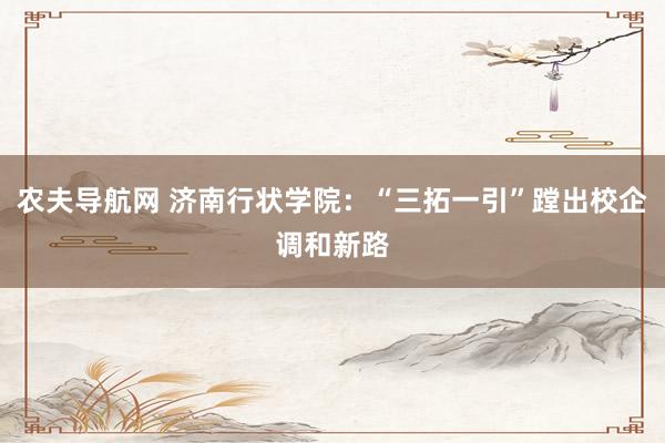 农夫导航网 济南行状学院：“三拓一引”蹚出校企调和新路