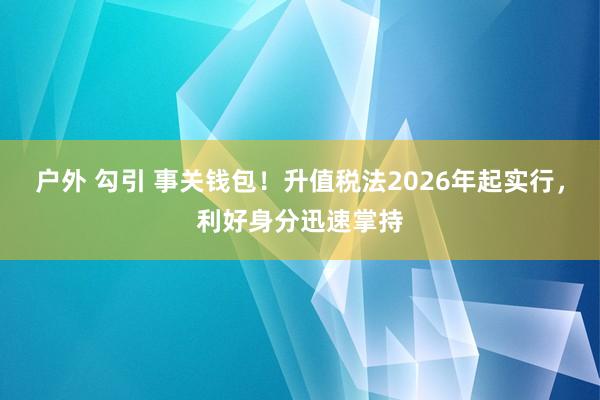 户外 勾引 事关钱包！升值税法2026年起实行，利好身分迅速掌持