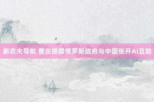 新农夫导航 普京提醒俄罗斯政府与中国张开AI互助