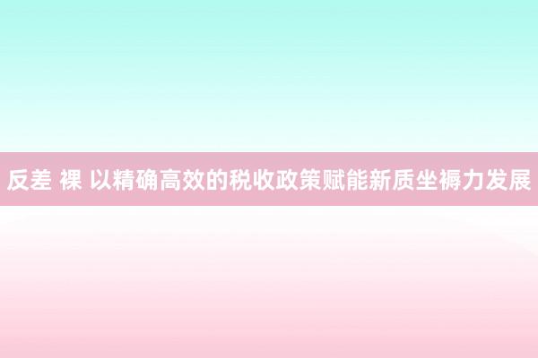 反差 裸 以精确高效的税收政策赋能新质坐褥力发展