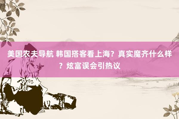 美国农夫导航 韩国搭客看上海？真实魔齐什么样？炫富误会引热议
