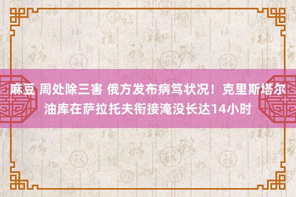 麻豆 周处除三害 俄方发布病笃状况！克里斯塔尔油库在萨拉托夫衔接淹没长达14小时