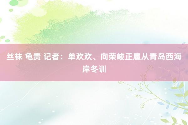 丝袜 龟责 记者：单欢欢、向荣峻正扈从青岛西海岸冬训