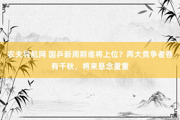 农夫导航网 国乒新周期谁将上位？两大竞争者各有千秋，将来悬念重重