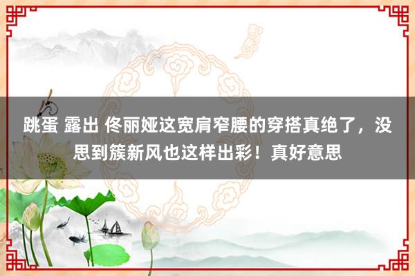 跳蛋 露出 佟丽娅这宽肩窄腰的穿搭真绝了，没思到簇新风也这样出彩！真好意思