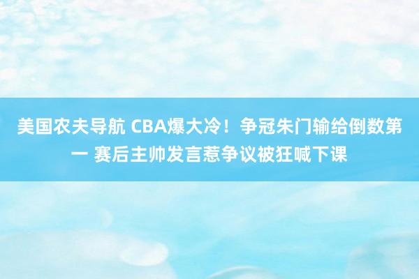 美国农夫导航 CBA爆大冷！争冠朱门输给倒数第一 赛后主帅发言惹争议被狂喊下课