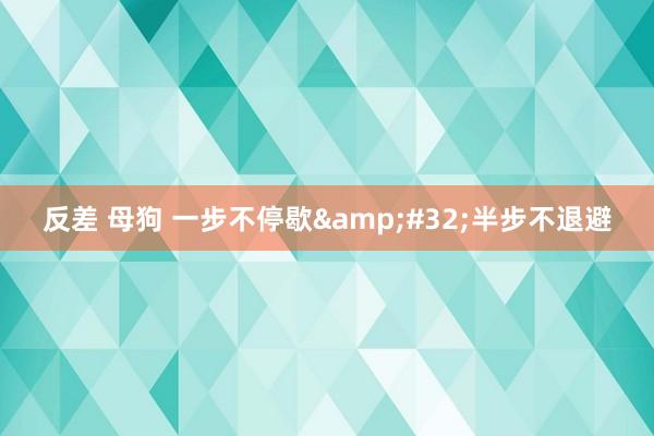 反差 母狗 一步不停歇&#32;半步不退避