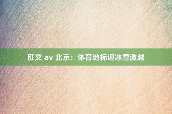 肛交 av 北京：体育地标迎冰雪激越