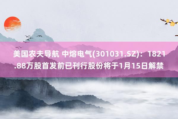 美国农夫导航 中熔电气(301031.SZ)：1821.88万股首发前已刊行股份将于1月15日解禁