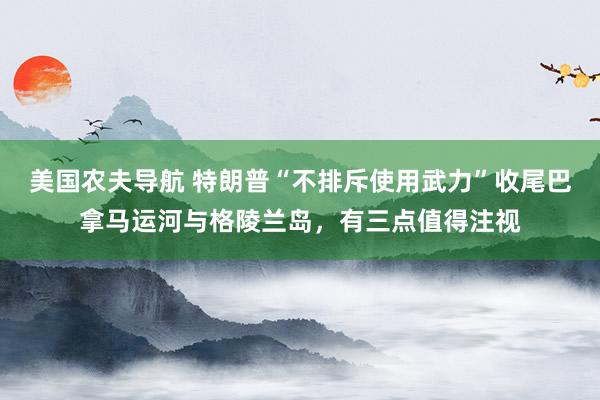 美国农夫导航 特朗普“不排斥使用武力”收尾巴拿马运河与格陵兰岛，有三点值得注视