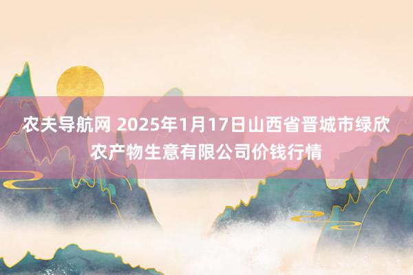 农夫导航网 2025年1月17日山西省晋城市绿欣农产物生意有限公司价钱行情