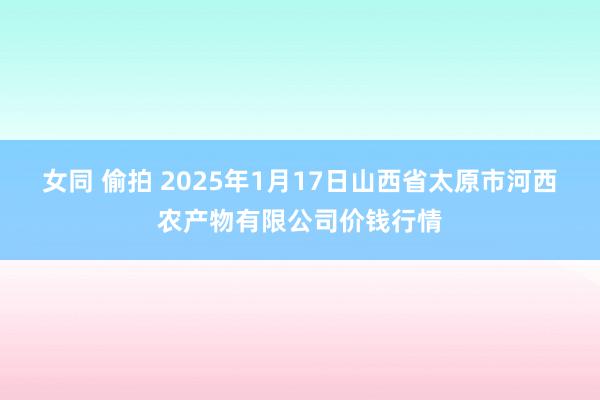 女同 偷拍 2025年1月17日山西省太原市河西农产物有限公司价钱行情