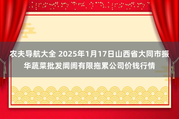 农夫导航大全 2025年1月17日山西省大同市振华蔬菜批发阛阓有限拖累公司价钱行情