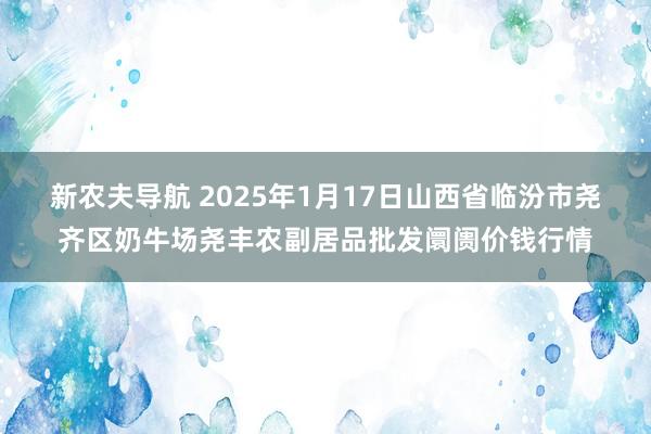 新农夫导航 2025年1月17日山西省临汾市尧齐区奶牛场尧丰农副居品批发阛阓价钱行情