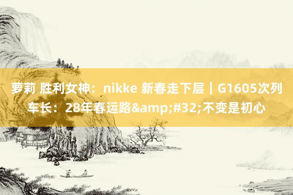 萝莉 胜利女神：nikke 新春走下层｜G1605次列车长：28年春运路&#32;不变是初心