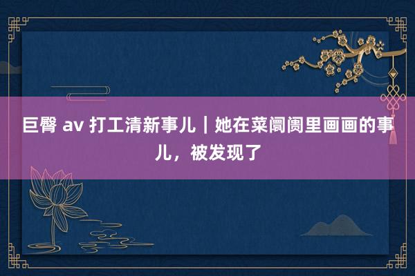 巨臀 av 打工清新事儿｜她在菜阛阓里画画的事儿，被发现了