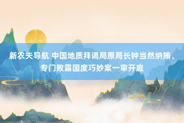 新农夫导航 中国地质拜谒局原局长钟当然纳贿、专门败露国度巧妙案一审开庭