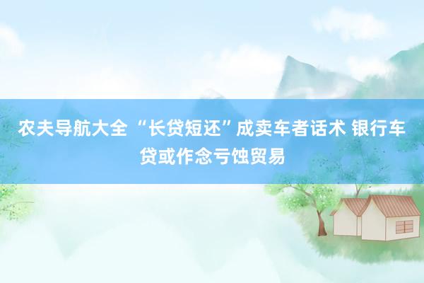 农夫导航大全 “长贷短还”成卖车者话术 银行车贷或作念亏蚀贸易