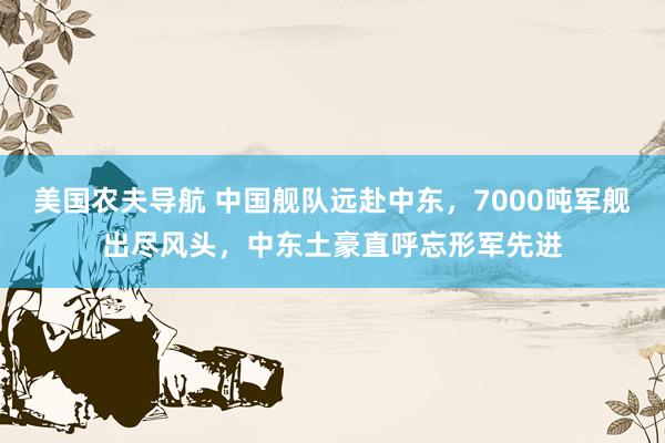 美国农夫导航 中国舰队远赴中东，7000吨军舰出尽风头，中东土豪直呼忘形军先进