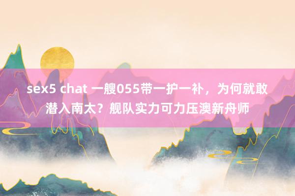 sex5 chat 一艘055带一护一补，为何就敢潜入南太？舰队实力可力压澳新舟师
