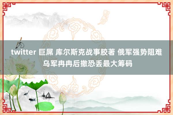 twitter 巨屌 库尔斯克战事胶著 俄军强势阻难 乌军冉冉后撤恐丢最大筹码