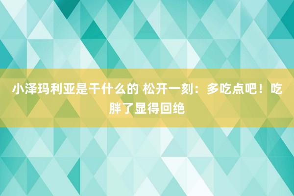 小泽玛利亚是干什么的 松开一刻：多吃点吧！吃胖了显得回绝