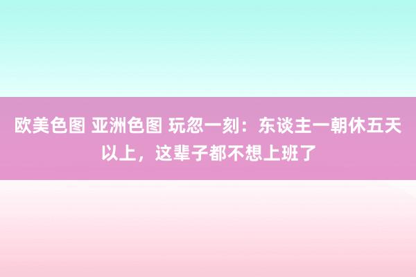 欧美色图 亚洲色图 玩忽一刻：东谈主一朝休五天以上，这辈子都不想上班了