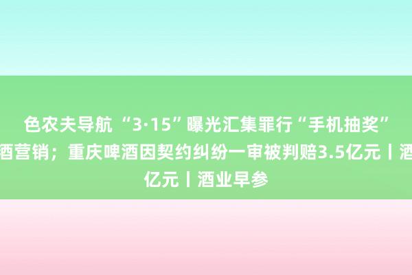 色农夫导航 “3·15”曝光汇集罪行“手机抽奖”波及白酒营销；重庆啤酒因契约纠纷一审被判赔3.5亿元丨酒业早参