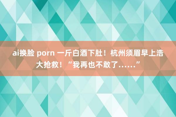 ai换脸 porn 一斤白酒下肚！杭州须眉早上浩大抢救！“我再也不敢了……”