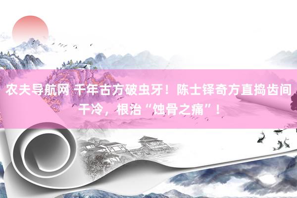 农夫导航网 千年古方破虫牙！陈士铎奇方直捣齿间干冷，根治“蚀骨之痛”！