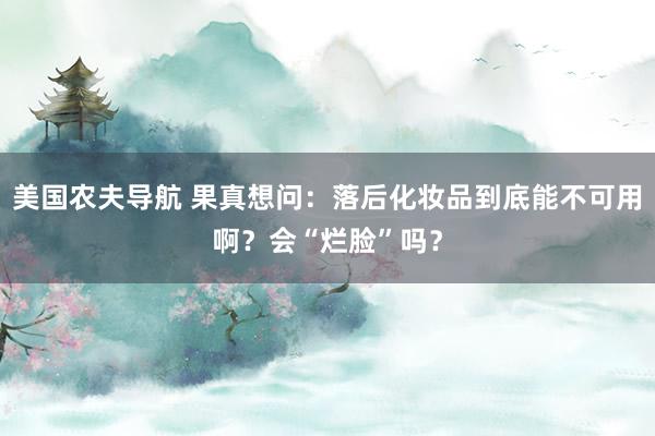 美国农夫导航 果真想问：落后化妆品到底能不可用啊？会“烂脸”吗？