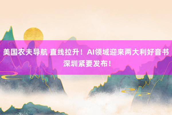 美国农夫导航 直线拉升！AI领域迎来两大利好音书 深圳紧要发布！