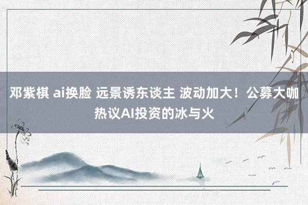 邓紫棋 ai换脸 远景诱东谈主 波动加大！公募大咖热议AI投资的冰与火