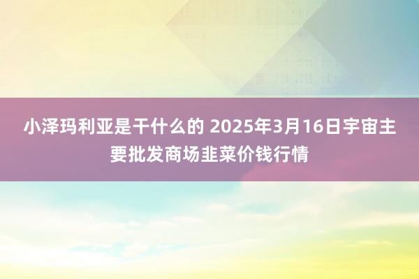 小泽玛利亚是干什么的 2025年3月16日宇宙主要批发商场韭菜价钱行情