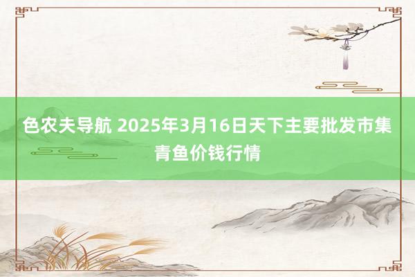 色农夫导航 2025年3月16日天下主要批发市集青鱼价钱行情