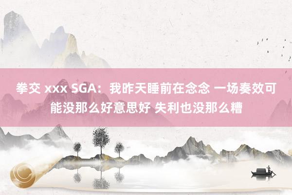 拳交 xxx SGA：我昨天睡前在念念 一场奏效可能没那么好意思好 失利也没那么糟