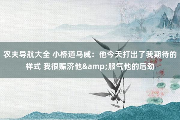 农夫导航大全 小桥道马威：他今天打出了我期待的样式 我很赈济他&服气他的后劲