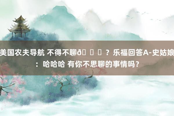 美国农夫导航 不得不聊😂？乐福回答A-史姑娘：哈哈哈 有你不思聊的事情吗？