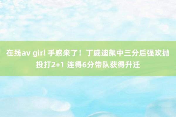 在线av girl 手感来了！丁威迪飙中三分后强攻抛投打2+1 连得6分带队获得升迁