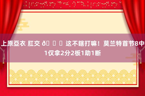 上原亞衣 肛交 🙄这不瞎打嘛！莫兰特首节8中1仅拿2分2板1助1断