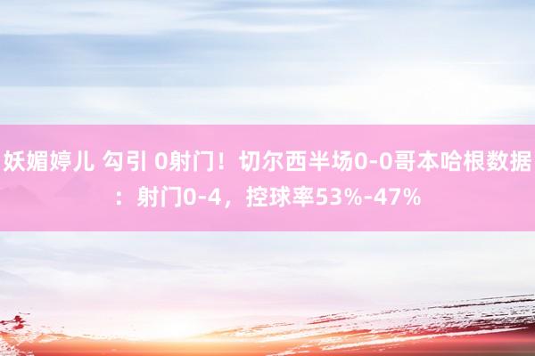 妖媚婷儿 勾引 0射门！切尔西半场0-0哥本哈根数据：射门0-4，控球率53%-47%
