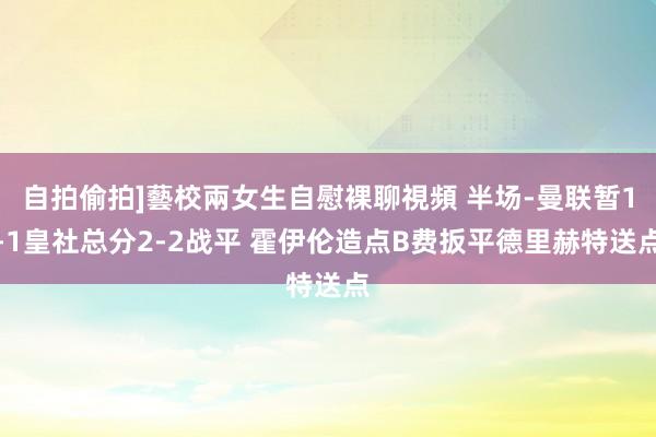 自拍偷拍]藝校兩女生自慰裸聊視頻 半场-曼联暂1-1皇社总分2-2战平 霍伊伦造点B费扳平德里赫特送点