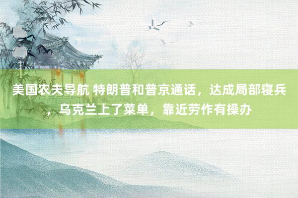 美国农夫导航 特朗普和普京通话，达成局部寝兵，乌克兰上了菜单，靠近劳作有操办