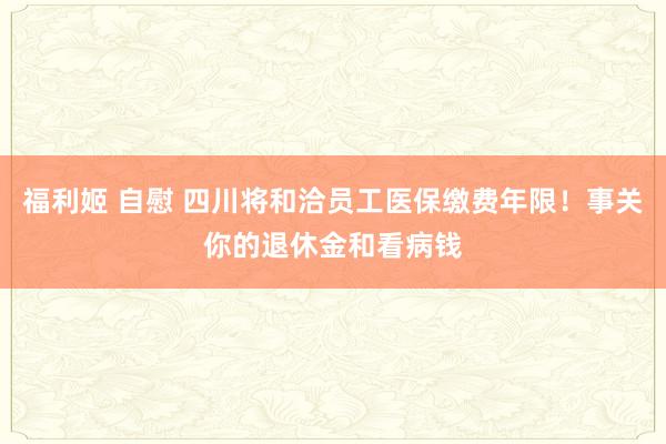 福利姬 自慰 四川将和洽员工医保缴费年限！事关你的退休金和看病钱