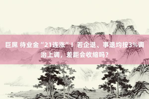 巨屌 待业金“21连涨”！若企退、事退均按3%调治上调，差距会收缩吗？