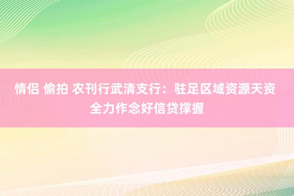 情侣 偷拍 农刊行武清支行：驻足区域资源天资 全力作念好信贷撑握