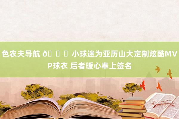 色农夫导航 😋小球迷为亚历山大定制炫酷MVP球衣 后者暖心奉上签名