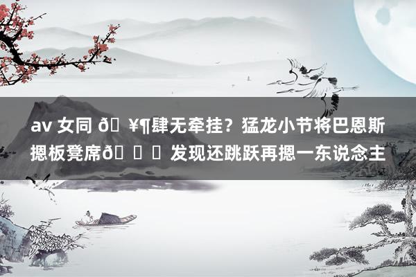 av 女同 🥶肆无牵挂？猛龙小节将巴恩斯摁板凳席💀发现还跳跃再摁一东说念主