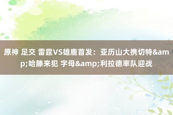 原神 足交 雷霆VS雄鹿首发：亚历山大携切特&哈滕来犯 字母&利拉德率队迎战